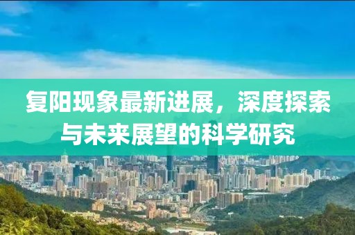 复阳现象最新进展，深度探索与未来展望的科学研究