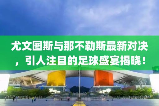 尤文图斯与那不勒斯最新对决，引人注目的足球盛宴揭晓！