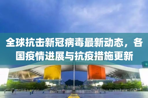 全球抗击新冠病毒最新动态，各国疫情进展与抗疫措施更新