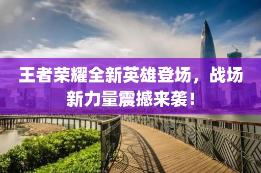 王者荣耀全新英雄登场，战场新力量震撼来袭！