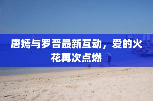 唐嫣与罗晋最新互动，爱的火花再次点燃
