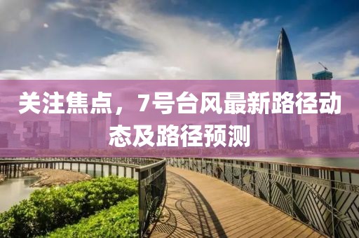 关注焦点，7号台风最新路径动态及路径预测