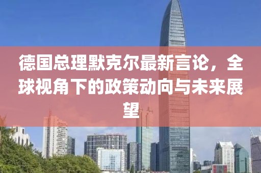 德国总理默克尔最新言论，全球视角下的政策动向与未来展望