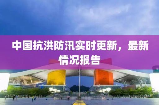中国抗洪防汛实时更新，最新情况报告