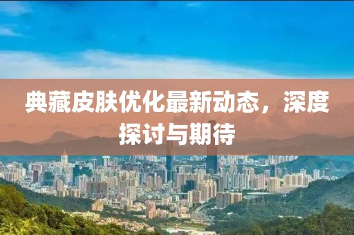 典藏皮肤优化最新动态，深度探讨与期待