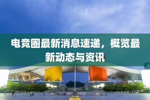 电竞圈最新消息速递，概览最新动态与资讯