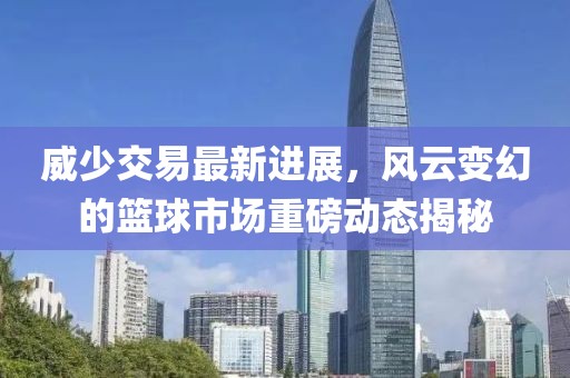威少交易最新进展，风云变幻的篮球市场重磅动态揭秘