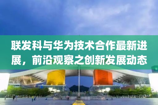 联发科与华为技术合作最新进展，前沿观察之创新发展动态