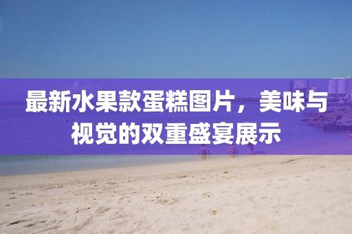 最新水果款蛋糕图片，美味与视觉的双重盛宴展示