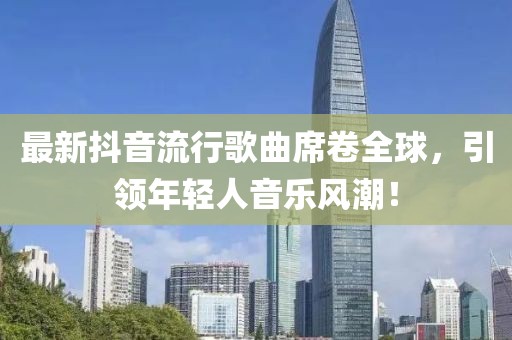 最新抖音流行歌曲席卷全球，引领年轻人音乐风潮！