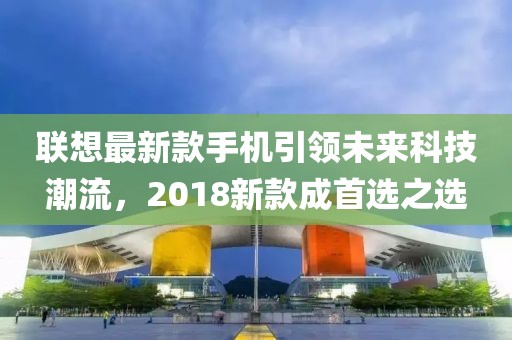 联想最新款手机引领未来科技潮流，2018新款成首选之选