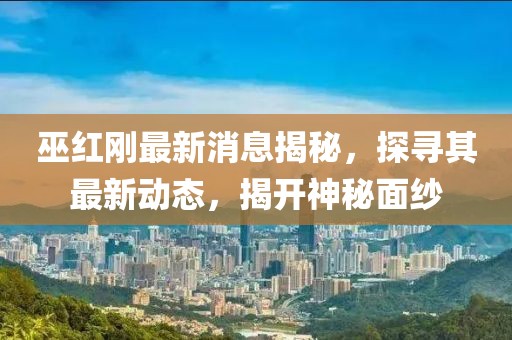 巫红刚最新消息揭秘，探寻其最新动态，揭开神秘面纱