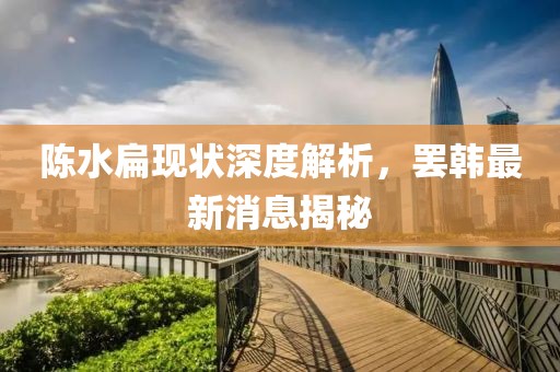 陈水扁现状深度解析，罢韩最新消息揭秘