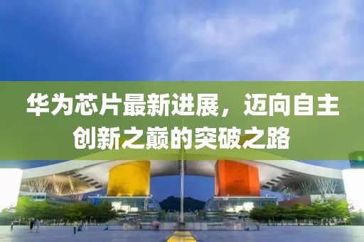 华为芯片最新进展，迈向自主创新之巅的突破之路