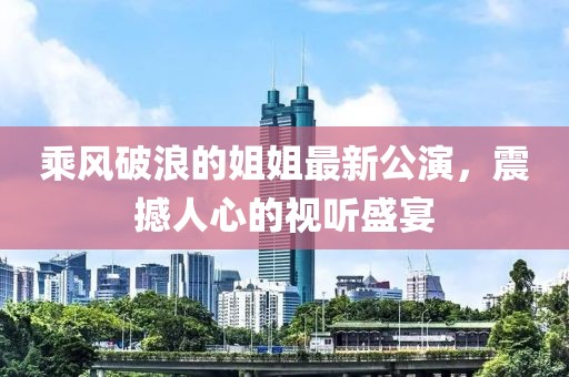 乘风破浪的姐姐最新公演，震撼人心的视听盛宴