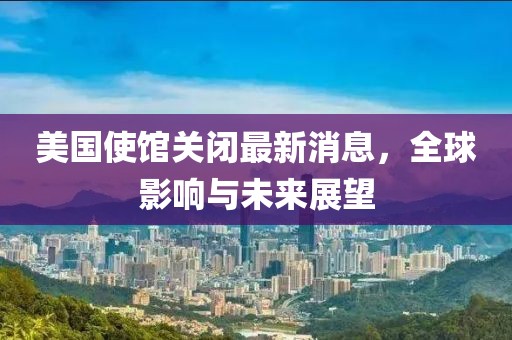 美国使馆关闭最新消息，全球影响与未来展望