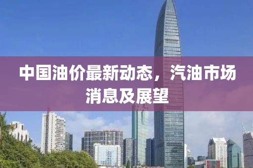 中国油价最新动态，汽油市场消息及展望
