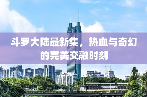 斗罗大陆最新集，热血与奇幻的完美交融时刻