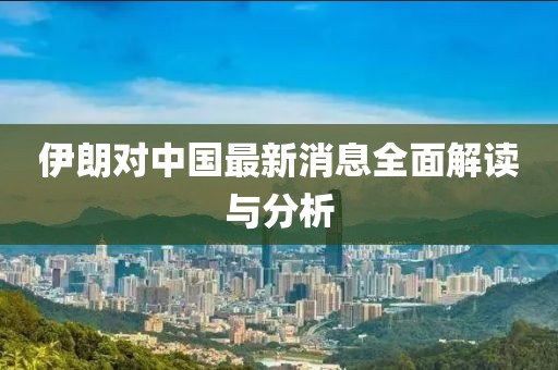 伊朗对中国最新消息全面解读与分析
