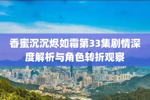 香蜜沉沉烬如霜第33集剧情深度解析与角色转折观察