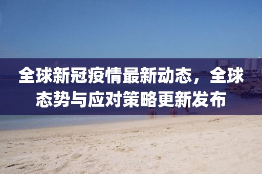 全球新冠疫情最新动态，全球态势与应对策略更新发布