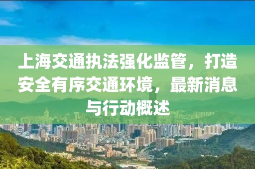 上海交通执法强化监管，打造安全有序交通环境，最新消息与行动概述