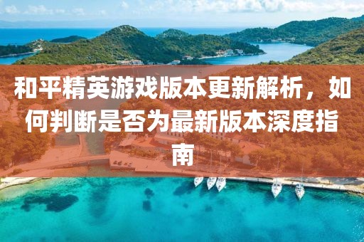 和平精英游戏版本更新解析，如何判断是否为最新版本深度指南