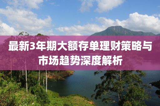 最新3年期大额存单理财策略与市场趋势深度解析