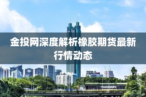 金投网深度解析橡胶期货最新行情动态