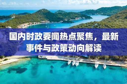 国内时政要闻热点聚焦，最新事件与政策动向解读