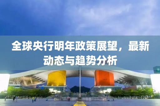 全球央行明年政策展望，最新动态与趋势分析