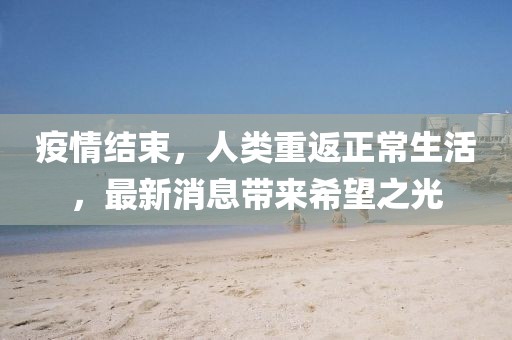 疫情结束，人类重返正常生活，最新消息带来希望之光
