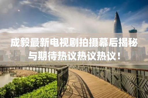 成毅最新电视剧拍摄幕后揭秘与期待热议热议热议！
