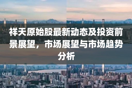 祥天原始股最新动态及投资前景展望，市场展望与市场趋势分析