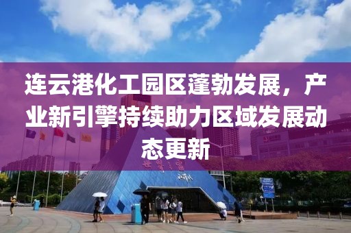 连云港化工园区蓬勃发展，产业新引擎持续助力区域发展动态更新