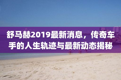 舒马赫2019最新消息，传奇车手的人生轨迹与最新动态揭秘