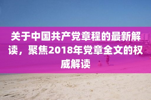 关于中国共产党章程的最新解读，聚焦2018年党章全文的权威解读