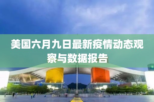 美国六月九日最新疫情动态观察与数据报告