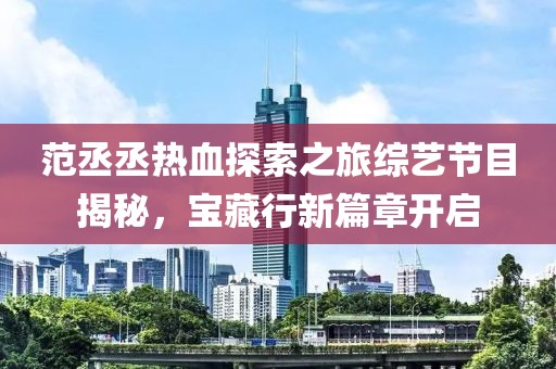 范丞丞热血探索之旅综艺节目揭秘，宝藏行新篇章开启