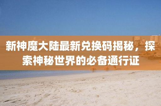 新神魔大陆最新兑换码揭秘，探索神秘世界的必备通行证