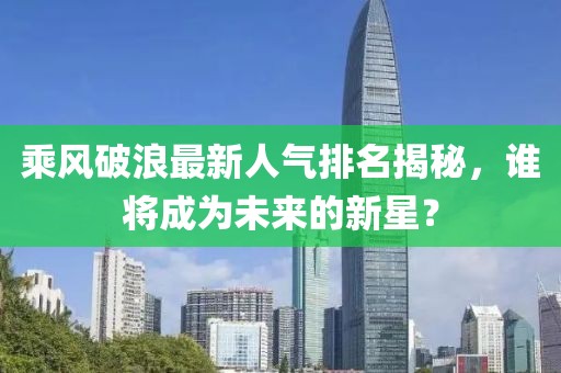乘风破浪最新人气排名揭秘，谁将成为未来的新星？