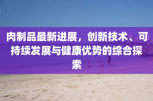 肉制品最新进展，创新技术、可持续发展与健康优势的综合探索
