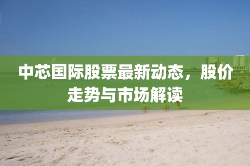 中芯国际股票最新动态，股价走势与市场解读