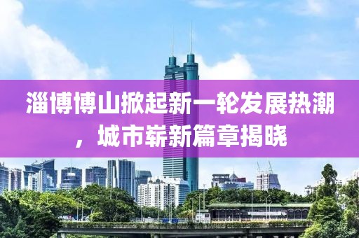 淄博博山掀起新一轮发展热潮，城市崭新篇章揭晓