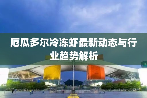 厄瓜多尔冷冻虾最新动态与行业趋势解析