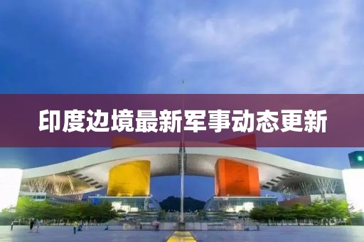 印度边境最新军事动态更新