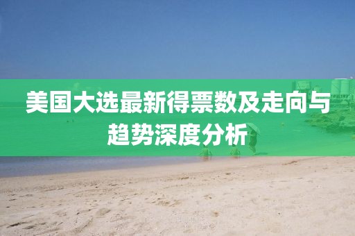 美国大选最新得票数及走向与趋势深度分析