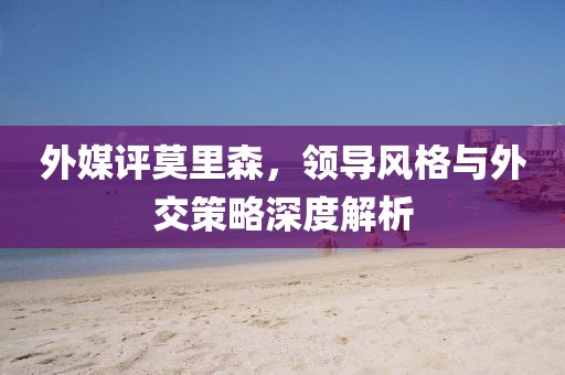 外媒评莫里森，领导风格与外交策略深度解析