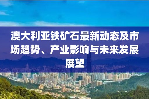 澳大利亚铁矿石最新动态及市场趋势、产业影响与未来发展展望