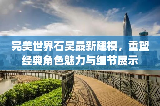 完美世界石昊最新建模，重塑经典角色魅力与细节展示